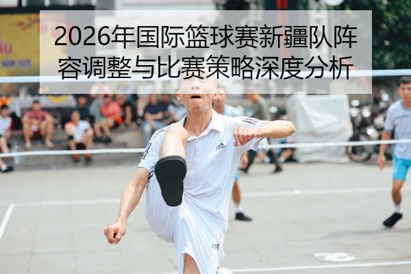 2026年国际篮球赛新疆队阵容调整与比赛策略深度分析
